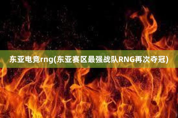 东亚电竞rng(东亚赛区最强战队RNG再次夺冠)