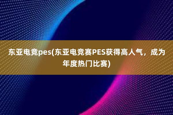 东亚电竞pes(东亚电竞赛PES获得高人气，成为年度热门比赛)