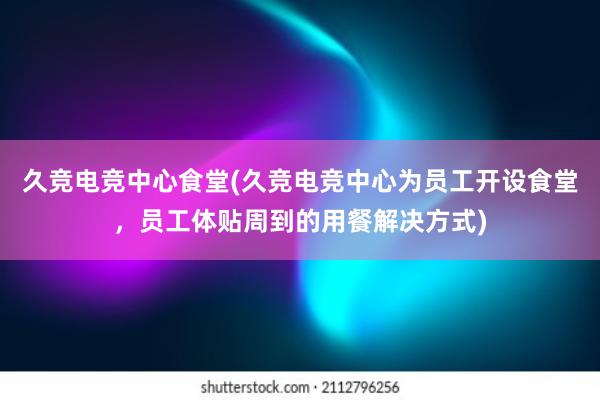 久竞电竞中心食堂(久竞电竞中心为员工开设食堂，员工体贴周到的用餐解决方式)