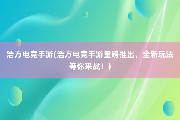 浩方电竞手游(浩方电竞手游重磅推出，全新玩法等你来战！)