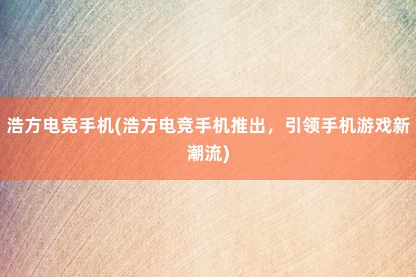 浩方电竞手机(浩方电竞手机推出，引领手机游戏新潮流)