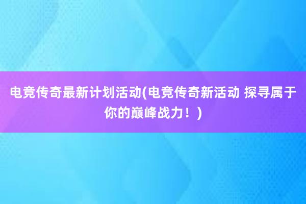 电竞传奇最新计划活动(电竞传奇新活动 探寻属于你的巅峰战力！)