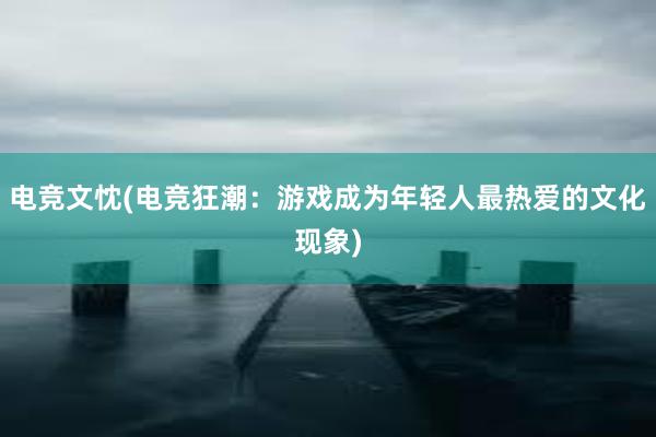 电竞文忱(电竞狂潮：游戏成为年轻人最热爱的文化现象)