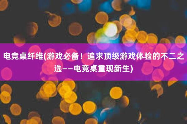 电竞桌纤维(游戏必备！追求顶级游戏体验的不二之选——电竞桌重现新生)