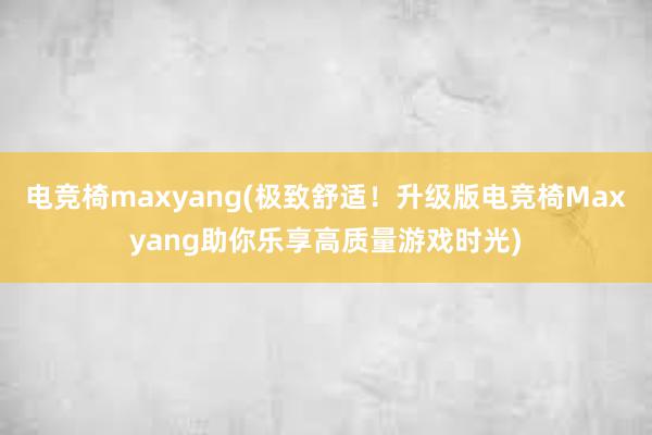 电竞椅maxyang(极致舒适！升级版电竞椅Maxyang助你乐享高质量游戏时光)