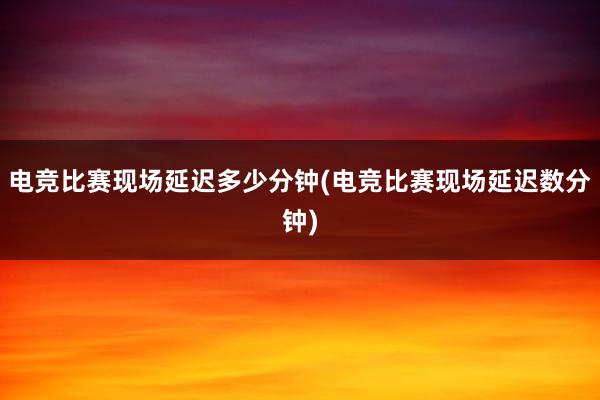 电竞比赛现场延迟多少分钟(电竞比赛现场延迟数分钟)