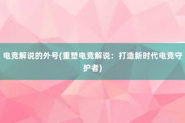 电竞解说的外号(重塑电竞解说：打造新时代电竞守护者)