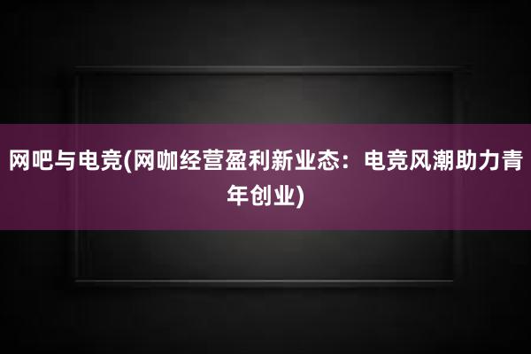 网吧与电竞(网咖经营盈利新业态：电竞风潮助力青年创业)