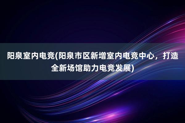 阳泉室内电竞(阳泉市区新增室内电竞中心，打造全新场馆助力电竞发展)