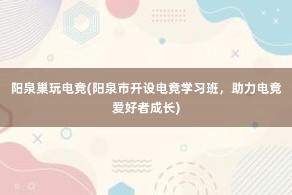 阳泉巢玩电竞(阳泉市开设电竞学习班，助力电竞爱好者成长)