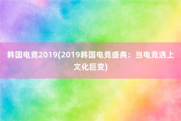 韩国电竞2019(2019韩国电竞盛典：当电竞遇上文化巨变)