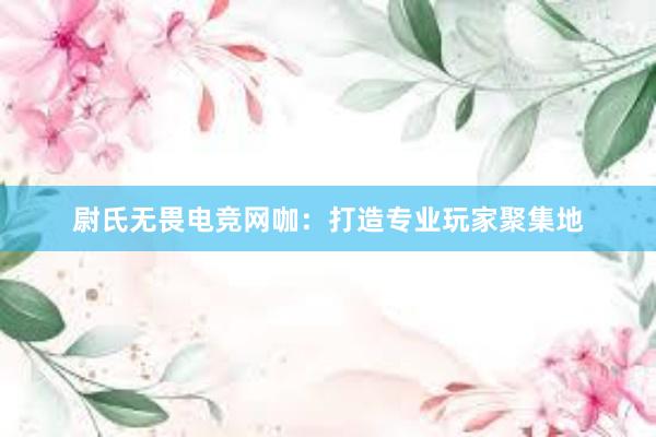 尉氏无畏电竞网咖：打造专业玩家聚集地