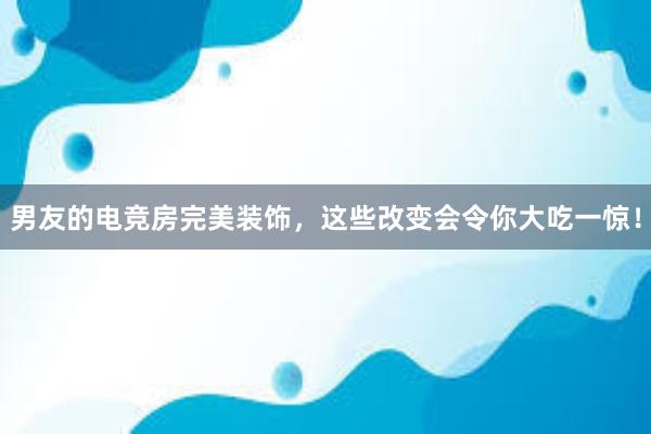 男友的电竞房完美装饰，这些改变会令你大吃一惊！