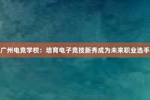 广州电竞学校：培育电子竞技新秀成为未来职业选手