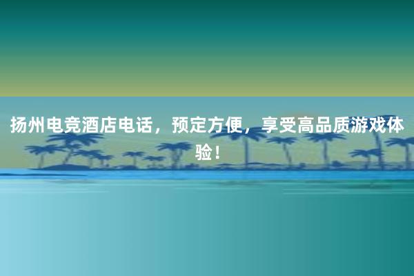 扬州电竞酒店电话，预定方便，享受高品质游戏体验！