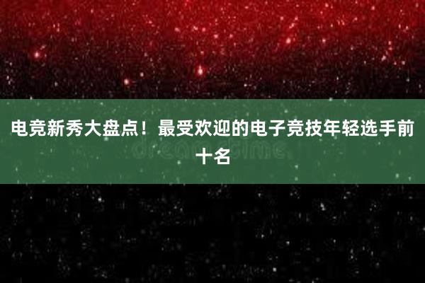 电竞新秀大盘点！最受欢迎的电子竞技年轻选手前十名