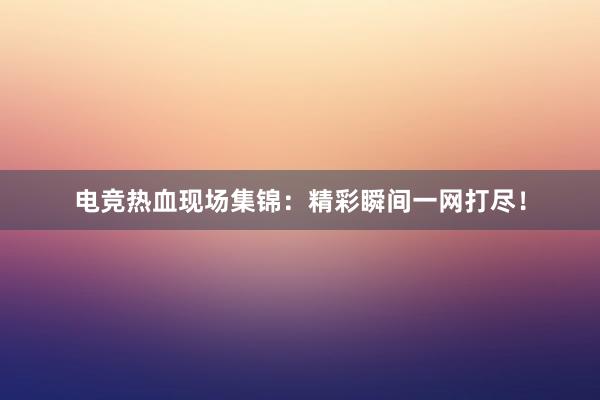 电竞热血现场集锦：精彩瞬间一网打尽！