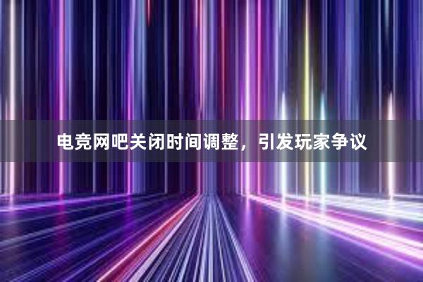 电竞网吧关闭时间调整，引发玩家争议