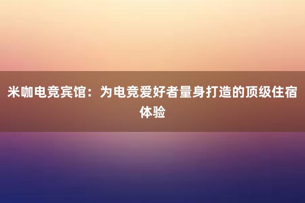 米咖电竞宾馆：为电竞爱好者量身打造的顶级住宿体验