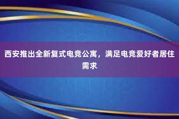 西安推出全新复式电竞公寓，满足电竞爱好者居住需求