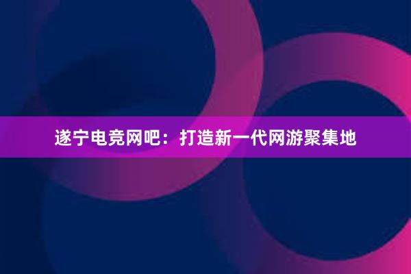 遂宁电竞网吧：打造新一代网游聚集地