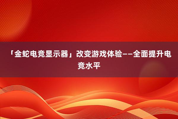 「金蛇电竞显示器」改变游戏体验——全面提升电竞水平