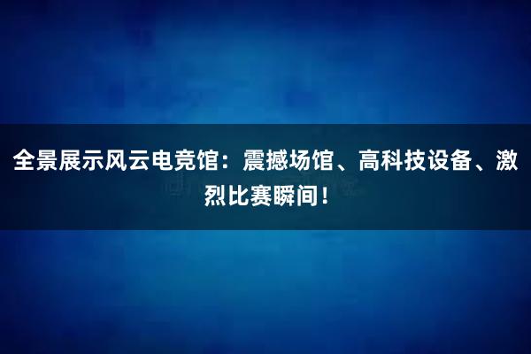 全景展示风云电竞馆：震撼场馆、高科技设备、激烈比赛瞬间！